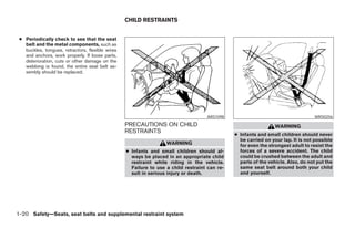 CHILD RESTRAINTS


 ● Periodically check to see that the seat
   belt and the metal components, such as
   buckles, tongues, retractors, flexible wires
   and anchors, work properly. If loose parts,
   deterioration, cuts or other damage on the
   webbing is found, the entire seat belt as-
   sembly should be replaced.




                                                                                    ARS1098                                       WRS0256
                                                  PRECAUTIONS ON CHILD                                           WARNING
                                                  RESTRAINTS
                                                                                               ● Infants and small children should never
                                                                                                 be carried on your lap. It is not possible
                                                                   WARNING                       for even the strongest adult to resist the
                                                  ● Infants and small children should al-        forces of a severe accident. The child
                                                    ways be placed in an appropriate child       could be crushed between the adult and
                                                    restraint while riding in the vehicle.       parts of the vehicle. Also, do not put the
                                                    Failure to use a child restraint can re-     same seat belt around both your child
                                                    sult in serious injury or death.             and yourself.




1-20 Safety—Seats, seat belts and supplemental restraint system




                                                                           ੬ REVIEW COPY—2006 Pathfinder (pat)
                                                                           Owners Manual—USA_English (nna)
                                                                           07/29/05—cathy ੭
 