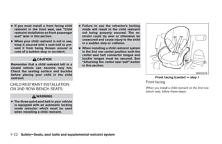● If you must install a front facing child    ● Failure to use the retractor’s locking
  restraint in the front seat, see “Child       mode will result in the child restraint
  restraint installation on front passenger     not being properly secured. The re-
  seat” later in this section.                  straint could tip over or otherwise be
                                                unsecured and cause injury to the child
● When your child restraint is not in use,
                                                in a sudden stop or collision.
  keep it secured with a seat belt to pre-
  vent it from being thrown around in         ● When installing a child restraint system
  case of a sudden stop or accident.            in the 2nd row center position both the
                                                center seat belt connector tongue and
                  CAUTION                       buckle tongue must be secured. See
                                                “Attaching the center seat belt” earlier
Remember that a child restraint left in a       in this section.
closed vehicle can become very hot.
Check the seating surface and buckles
                                                                                                                                  WRS0478
before placing your child in the child
restraint.                                                                                        Front facing (center) — step 1
                                                                                           Front facing
CHILD RESTRAINT INSTALLATION
ON 2ND ROW BENCH SEATS                                                                     When you install a child restraint on the 2nd row
                                                                                           bench seat, follow these steps:
                 WARNING
● The three-point seat belt in your vehicle
  is equipped with an automatic locking
  mode retractor which must be used
  when installing a child restraint.




1-22 Safety—Seats, seat belts and supplemental restraint system




                                                                       ੬ REVIEW COPY—2006 Pathfinder (pat)
                                                                       Owners Manual—USA_English (nna)
                                                                       07/29/05—cathy ੭
 