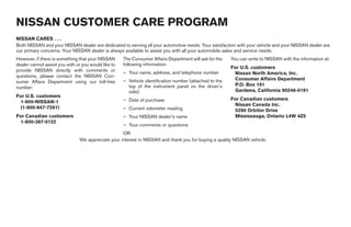 NISSAN CUSTOMER CARE PROGRAM
NISSAN CARES . . .
Both NISSAN and your NISSAN dealer are dedicated to serving all your automotive needs. Your satisfaction with your vehicle and your NISSAN dealer are
our primary concerns. Your NISSAN dealer is always available to assist you with all your automobile sales and service needs.
However, if there is something that your NISSAN      The Consumer Affairs Department will ask for the   You can write to NISSAN with the information at:
dealer cannot assist you with or you would like to   following information:
                                                                                                        For U.S. customers
provide NISSAN directly with comments or             – Your name, address, and telephone number          Nissan North America, Inc.
questions, please contact the NISSAN Con-
                                                     – Vehicle identification number (attached to the    Consumer Affairs Department
sumer Affairs Department using our toll-free
                                                       top of the instrument panel on the driver’s       P.O. Box 191
number:
                                                       side)                                             Gardena, California 90248-0191
For U.S. customers
                                                     – Date of purchase                                 For Canadian customers
 1-800-NISSAN-1
                                                                                                         Nissan Canada Inc.
 (1-800-647-7261)                                    – Current odometer reading                          5290 Orbitor Drive
For Canadian customers                               – Your NISSAN dealer’s name                         Mississauga, Ontario L4W 4Z5
 1-800-387-0122
                                                     – Your comments or questions
                                                   OR
                               We appreciate your interest in NISSAN and thank you for buying a quality NISSAN vehicle.




                                                                                  ੬ REVIEW COPY—2006 Pathfinder (pat)
                                                                                  Owners Manual—USA_English (nna)
                                                                                  07/29/05—cathy ੭
 