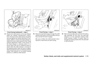 WRS0477                                                  WRS0250                                                  LRS0458
      Front facing (outboard) — step 1                               Front Facing — step 2                                    Front Facing — step 3
᭺
1   Position the child restraint on the seat. Always     ᭺
                                                         2   Route the seat belt tongue through the child        ᭺
                                                                                                                 3   Pull on the shoulder belt until all of the belt is
    follow the restraint manufacturer’s instruc-             restraint and insert it into the buckle until you       fully extended. At this time, the seat belt
    tions. The back of the child restraint should be         hear and feel the latch engage.                         retractor is in the automatic locking mode
    secured against the vehicle seat back. If nec-                                                                   (child restraint mode). It reverts back to
                                                             Be sure to follow the child restraint manu-
    essary, adjust or remove the head restraint to                                                                   emergency locking mode when the seat belt
                                                             facturer’s instructions for belt routing.
    obtain the correct child restraint fit. See “Head                                                                is fully retracted.
    restraint adjustment” earlier in this section. If
    the head restraint is removed, store it in a
    secure place. Be sure to install the head re-
    straint when the child restraint is removed. If
    the seating position does not have an adjust-
    able head restraint and it is interfering with the
    proper child restraint fit, try another seating
    position or a different child restraint.

                                                                              Safety—Seats, seat belts and supplemental restraint system 1-23




                                                                                        ੬ REVIEW COPY—2006 Pathfinder (pat)
                                                                                        Owners Manual—USA_English (nna)
                                                                                        07/29/05—cathy ੭
 