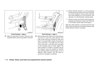 6. Check that the retractor is in the automatic
                                                                                                                locking mode by trying to pull more seat belt
                                                                                                                out of the retractor. If you cannot pull any
                                                                                                                more belt webbing out of the retractor, the
                                                                                                                retractor is in the automatic locking mode.
                                                                                                             7. Check to make sure that the child restraint is
                                                                                                                properly secured prior to each use. If the belt
                                                                                                                is not locked, repeat steps 3 through 6.
                                                                                                            After the child restraint is removed and the seat
                                                                                                            belt is fully retracted, the automatic locking mode
                                                                                                            (child restraint mode) is canceled.


                                        LRS0457                                               WRS0252
           Front Facing — step 4                                  Front Facing — step 5
᭺
4   Allow the seat belt to retract. Pull up on the   ᭺
                                                     5   Before placing the child in the child restraint,
    shoulder belt to remove any slack in the belt.       use force to push the child restraint from
                                                         side to side, and tug it forward to make sure
                                                         that it is securely held in place. It should not
                                                         move more than 1 inch (25 mm). If it does
                                                         move more than 1 inch (25 mm), pull again
                                                         on the shoulder belt to further tighten the
                                                         child restraint. If unable to properly secure
                                                         the restraint move the restraint to another
                                                         rear seating position and try again, or try a
                                                         different child restraint. Not all child re-
                                                         straints fit in all types of vehicles.



1-24 Safety—Seats, seat belts and supplemental restraint system




                                                                                   ੬ REVIEW COPY—2006 Pathfinder (pat)
                                                                                   Owners Manual—USA_English (nna)
                                                                                   07/29/05—cathy ੭
 