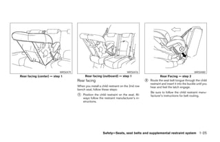 WRS0479                                          WRS0476                                                WRS0480
Rear facing (center) — step 1              Rear facing (outboard) — step 1                           Rear Facing — step 2
                                     Rear facing                                         ᭺
                                                                                         2   Route the seat belt tongue through the child
                                                                                             restraint and insert it into the buckle until you
                                     When you install a child restraint on the 2nd row       hear and feel the latch engage.
                                     bench seat, follow these steps:
                                                                                             Be sure to follow the child restraint manu-
                                     ᭺
                                     1   Position the child restraint on the seat. Al-       facturer’s instructions for belt routing.
                                         ways follow the restraint manufacturer’s in-
                                         structions.




                                                         Safety—Seats, seat belts and supplemental restraint system 1-25




                                                                  ੬ REVIEW COPY—2006 Pathfinder (pat)
                                                                  Owners Manual—USA_English (nna)
                                                                  07/29/05—cathy ੭
 