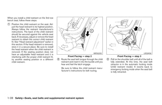When you install a child restraint on the 3rd row
bench seat, follow these steps:
᭺
1   Position the child restraint on the seat. Ad-
    just the head restraint to its highest position.
    Always follow the restraint manufacturer’s
    instructions. The back of the child restraint
    should be secured against the vehicle seat
    back. If necessary, adjust or remove the head
    restraint to obtain the correct child restraint
    fit. See “Head restraint adjustment” earlier in
    this section. If the head restraint is removed,
    store it in a secure place. Be sure to install
    the head restraint when the child restraint is
    removed. If the seating position does not
                                                                                                 WRS0250                                                  LRS0458
    have an adjustable head restraint and it is
    interfering with the proper child restraint fit,               Front Facing — step 2                                    Front Facing — step 3
    try another seating position or a different        ᭺
                                                       2   Route the seat belt tongue through the child        ᭺
                                                                                                               3   Pull on the shoulder belt until all of the belt is
    child restraint.                                       restraint and insert it into the buckle until you       fully extended. At this time, the seat belt
                                                           hear and feel the latch engage.                         retractor is in the automatic locking mode
                                                                                                                   (child restraint mode). It reverts back to
                                                           Be sure to follow the child restraint manu-
                                                                                                                   emergency locking mode when the seat belt
                                                           facturer’s instructions for belt routing.
                                                                                                                   is fully retracted.




1-28 Safety—Seats, seat belts and supplemental restraint system




                                                                                      ੬ REVIEW COPY—2006 Pathfinder (pat)
                                                                                      Owners Manual—USA_English (nna)
                                                                                      07/29/05—cathy ੭
 
