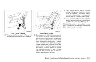 6. Check that the retractor is in the automatic
                                                                                                                locking mode by trying to pull more seat belt
                                                                                                                out of the retractor. If you cannot pull any
                                                                                                                more belt webbing out of the retractor, the
                                                                                                                retractor is in the automatic locking mode.
                                                                                                             7. Check to make sure that the child restraint is
                                                                                                                properly secured prior to each use. If the belt
                                                                                                                is not locked, repeat steps 3 through 6.
                                                                                                            After the child restraint is removed and the seat
                                                                                                            belt is fully retracted, the automatic locking mode
                                                                                                            (child restraint mode) is canceled.


                                        LRS0457                                               WRS0252
           Front Facing — step 4                                  Front Facing — step 5
᭺
4   Allow the seat belt to retract. Pull up on the   ᭺
                                                     5   Before placing the child in the child restraint,
    shoulder belt to remove any slack in the belt.       use force to push the child restraint from
                                                         side to side, and tug it forward to make sure
                                                         that it is securely held in place. It should not
                                                         move more than 1 inch (25mm). If it does
                                                         move more than 1 inch (25 mm), pull again
                                                         on the shoulder belt to further tighten the
                                                         child restraint. If unable to properly secure
                                                         the restraint move the restraint to another
                                                         rear seating position and try again , or try a
                                                         different child restraint. Not all child re-
                                                         straints fit in all types of vehicles.



                                                                         Safety—Seats, seat belts and supplemental restraint system 1-29




                                                                                   ੬ REVIEW COPY—2006 Pathfinder (pat)
                                                                                   Owners Manual—USA_English (nna)
                                                                                   07/29/05—cathy ੭
 