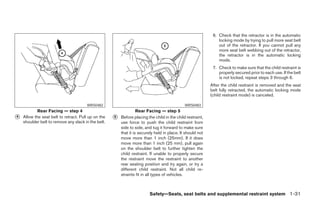 6. Check that the retractor is in the automatic
                                                                                                                locking mode by trying to pull more seat belt
                                                                                                                out of the retractor. If you cannot pull any
                                                                                                                more seat belt webbing out of the retractor,
                                                                                                                the retractor is in the automatic locking
                                                                                                                mode.
                                                                                                             7. Check to make sure that the child restraint is
                                                                                                                properly secured prior to each use. If the belt
                                                                                                                is not locked, repeat steps 3 through 6.
                                                                                                            After the child restraint is removed and the seat
                                                                                                            belt fully retracted, the automatic locking mode
                                                                                                            (child restraint mode) is canceled.

                                       WRS0482                                                WRS0483
            Rear Facing — step 4                                   Rear Facing — step 5
᭺
4   Allow the seat belt to retract. Pull up on the   ᭺
                                                     5   Before placing the child in the child restraint,
    shoulder belt to remove any slack in the belt.       use force to push the child restraint from
                                                         side to side, and tug it forward to make sure
                                                         that it is securely held in place. It should not
                                                         move more than 1 inch (25mm). If it does
                                                         move more than 1 inch (25 mm), pull again
                                                         on the shoulder belt to further tighten the
                                                         child restraint. If unable to properly secure
                                                         the restraint move the restraint to another
                                                         rear seating position and try again, or try a
                                                         different child restraint. Not all child re-
                                                         straints fit in all types of vehicles.



                                                                         Safety—Seats, seat belts and supplemental restraint system 1-31




                                                                                   ੬ REVIEW COPY—2006 Pathfinder (pat)
                                                                                   Owners Manual—USA_English (nna)
                                                                                   07/29/05—cathy ੭
 