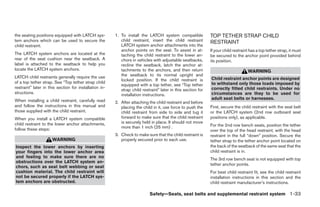 the seating positions equipped with LATCH sys-          1. To install the LATCH system compatible             TOP TETHER STRAP CHILD
tem anchors which can be used to secure the                child restraint, insert the child restraint        RESTRAINT
child restraint.                                           LATCH system anchor attachments into the
                                                           anchor points on the seat. To assist in at-        If your child restraint has a top tether strap, it must
The LATCH system anchors are located at the                taching the child restraint to the lower an-       be secured to the anchor point provided behind
rear of the seat cushion near the seatback. A              chors in vehicles with adjustable seatbacks,       its position.
label is attached to the seatback to help you              recline the seatback, latch the anchor at-
locate the LATCH system anchors.                           tachments to the anchors, and then return                                WARNING
LATCH child restraints generally require the use           the seatback to its normal upright and
                                                           locked position. If the child restraint is         Child restraint anchor points are designed
of a top tether strap. See “Top tether strap child                                                            to withstand only those loads imposed by
                                                           equipped with a top tether, see “Top tether
restraint” later in this section for installation in-                                                         correctly fitted child restraints. Under no
                                                           strap child restraint” later in this section for
structions.                                                installation instructions.                         circumstances are they to be used for
When installing a child restraint, carefully read                                                             adult seat belts or harnesses.
                                                        2. After attaching the child restraint and before
and follow the instructions in this manual and             placing the child in it, use force to push the     First, secure the child restraint with the seat belt
those supplied with the child restraint.                   child restraint from side to side and tug it       or the LATCH system (2nd row outboard seat
When you install a LATCH system compatible                 forward to make sure that the child restraint      positions only), as applicable.
child restraint to the lower anchor attachments,           is securely held in place. It should not move
                                                           more than 1 inch (25 mm) .                         For the 2nd row bench seats, position the tether
follow these steps:                                                                                           over the top of the head restraint, with the head
                                                        3. Check to make sure that the child restraint is     restraint in the full “down” position. Secure the
                      WARNING                              properly secured prior to each use.                tether strap to the tether anchor point located on
Inspect the lower anchors by inserting                                                                        the back of the seatback of the same seat that the
your fingers into the lower anchor area                                                                       child restraint is in.
and feeling to make sure there are no
                                                                                                              The 3rd row bench seat is not equipped with top
obstructions over the LATCH system an-
                                                                                                              tether anchor points.
chors, such as seat belt webbing or seat
cushion material. The child restraint will                                                                    For best child restraint fit, see the child restraint
not be secured properly if the LATCH sys-                                                                     installation instructions in this section and the
tem anchors are obstructed.                                                                                   child restraint manufacturer’s instructions.

                                                                            Safety—Seats, seat belts and supplemental restraint system 1-33




                                                                                      ੬ REVIEW COPY—2006 Pathfinder (pat)
                                                                                      Owners Manual—USA_English (nna)
                                                                                      07/29/05—cathy ੭
 