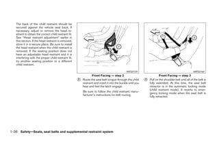 The back of the child restraint should be
   secured against the vehicle seat back. If
   necessary, adjust or remove the head re-
   straint to obtain the correct child restraint fit.
   See “Head restraint adjustment” earlier in
   this section. If the head restraint is removed,
   store it in a secure place. Be sure to install
   the head restraint when the child restraint is
   removed. If the seating position does not
   have an adjustable head restraint and it is
   interfering with the proper child restraint fit,
   try another seating position or a different
   child restraint.

                                                                                                  WRS0159                                                 WRS0160
                                                                    Front Facing — step 2                                    Front Facing — step 3
                                                        ᭺
                                                        2   Route the seat belt tongue through the child        ᭺
                                                                                                                3   Pull on the shoulder belt until all of the belt is
                                                            restraint and insert it into the buckle until you       fully extended. At this time, the seat belt
                                                            hear and feel the latch engage.                         retractor is in the automatic locking mode
                                                                                                                    (child restraint mode). It reverts to emer-
                                                            Be sure to follow the child restraint manu-
                                                                                                                    gency locking mode when the seat belt is
                                                            facturer’s instructions for belt routing.
                                                                                                                    fully retracted.




1-36 Safety—Seats, seat belts and supplemental restraint system




                                                                                       ੬ REVIEW COPY—2006 Pathfinder (pat)
                                                                                       Owners Manual—USA_English (nna)
                                                                                       07/29/05—cathy ੭
 