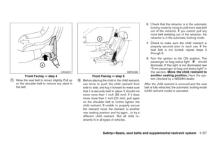 6. Check that the retractor is in the automatic
                                                                                                                  locking mode by trying to pull more seat belt
                                                                                                                  out of the retractor. If you cannot pull any
                                                                                                                  more belt webbing out of the retractor, the
                                                                                                                  retractor is in the automatic locking mode.
                                                                                                               7. Check to make sure the child restraint is
                                                                                                                  properly secured prior to each use. If the
                                                                                                                  seat belt is not locked, repeat steps 3
                                                                                                                  through 6.
                                                                                                               8. Turn the ignition to the ON position. The
                                                                                                                  passenger air bag status light            should
                                                                                                                  illuminate. If this light is not illuminated see
                                                                                                                  “Front passenger air bag and status light” in
                                          LRS0457                                               WRS0380           this section. Move the child restraint to
           Front Facing — step 4                                    Front Facing — step 5                         another seating position. Have the sys-
                                                                                                                  tem checked by a NISSAN dealer.
᭺
4   Allow the seat belt to retract slightly. Pull up   ᭺
                                                       5   Before placing the child in the child restraint,
    on the shoulder belt to remove any slack in            use force to push the child restraint from         After the child restraint is removed and the seat
    the belt.                                              side to side, and tug it forward to make sure      belt is fully retracted, the automatic locking mode
                                                           that it is securely held in place. It should not   (child restraint mode) is canceled.
                                                           move more than 1 inch (25 mm). If it does
                                                           move more than 1 inch (25 mm), pull again
                                                           on the shoulder belt to further tighten the
                                                           child restraint. If unable to properly secure
                                                           the restraint move the restraint to another
                                                           rear seating position and try again , or try a
                                                           different child restraint. Not all child re-
                                                           straints fit in all types of vehicles.



                                                                           Safety—Seats, seat belts and supplemental restraint system 1-37




                                                                                     ੬ REVIEW COPY—2006 Pathfinder (pat)
                                                                                     Owners Manual—USA_English (nna)
                                                                                     07/29/05—cathy ੭
 