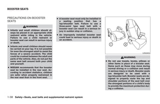 BOOSTER SEATS


PRECAUTIONS ON BOOSTER                         ● A booster seat must only be installed in
SEATS                                            a seating position that has a
                                                 lap/shoulder belt. Failure to use a
                  WARNING                        three-point type seat belt with a
                                                 booster seat can result in a serious in-
● Infants and small children should al-          jury in sudden stop or collision.
  ways be placed in an appropriate child
  restraint while riding in the vehicle.       ● An improperly installed booster seat
  Failure to use a child restraint or            could lead to serious injury or death in
  booster seat can result in serious injury      an accident.
  or death.
● Infants and small children should never
  be carried on your lap. It is not possible
  for even the strongest adult to resist the
  forces of a severe accident. The child                                                                                       LRS0455
  could be crushed between the adult and                                                                     WARNING
  parts of the vehicle. Also, do not put the
  same seat belt around both your child                                                     ● Do not use towels, books, pillows or
  and yourself.                                                                               other items in place of a booster seat.
                                                                                              Items such as these may move during
● NISSAN recommends that the booster                                                          normal driving or a collision and result
  seat be installed in the rear seat. Ac-                                                     in serious injury or death. Booster seats
  cording to accident statistics, children                                                    are designed to be used with a
  are safer when properly restrained in                                                       lap/shoulder belt. Booster seats are de-
  the rear seat than in the front seat.                                                       signed to properly route the lap and
                                                                                              shoulder portions of the seat belt over
                                                                                              the strongest portions of a child’s body
                                                                                              to provide the maximum protection dur-
                                                                                              ing a collision.


1-38 Safety—Seats, seat belts and supplemental restraint system




                                                                        ੬ REVIEW COPY—2006 Pathfinder (pat)
                                                                        Owners Manual—USA_English (nna)
                                                                        07/29/05—cathy ੭
 