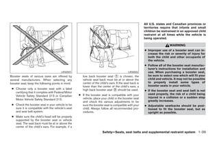 All U.S. states and Canadian provinces or
                                                                                                         territories require that infants and small
                                                                                                         children be restrained in an approved child
                                                                                                         restraint at all times while the vehicle is
                                                                                                         being operated.

                                                                                                                          WARNING
                                                                                                         ● Improper use of a booster seat can in-
                                                                                                           crease the risk or severity of injury for
                                                                                                           both the child and other occupants of
                                                                                                           the vehicle.
                                                                                                         ● Follow all of the booster seat manufac-
                                                                                                           turer’s instructions for installation and
                                        LRS0501                                              LRS0502       use. When purchasing a booster seat,
Booster seats of various sizes are offered by          low back booster seat ᭺ is chosen, the
                                                                                  1                        be sure to select one which will fit your
several manufacturers. When selecting any              vehicle seat back must be at or above the           child and vehicle. It may not be possible
booster seat, keep the following points in mind:       center of the child’s ears. If the seat back is     to properly install some types of
                                                       lower than the center of the child’s ears, a        booster seats in your vehicle.
 ● Choose only a booster seat with a label             high back booster seat ᭺ should be used.
                                                                                 2                       ● If the booster seat and seat belt is not
   certifying that it complies with Federal Motor
                                                    ● If the booster seat is compatible with your          used properly, the risk of a child being
   Vehicle Safety Standard 213 or Canadian
                                                      vehicle, place your child in the booster seat        injured in a collision or a sudden stop
   Motor Vehicle Safety Standard 213.                                                                      greatly increases.
                                                      and check the various adjustments to be
 ● Check the booster seat in your vehicle to be       sure the booster seat is compatible with your      ● Adjustable seatbacks should be posi-
   sure it is compatible with the vehicle’s seat      child. Always follow all recommended pro-            tioned to fit the booster seat, but as
   and seat belt system.                              cedures.                                             upright as possible.
 ● Make sure the child’s head will be properly
   supported by the booster seat or vehicle
   seat. The seat back must be at or above the
   center of the child’s ears. For example, if a
                                                                       Safety—Seats, seat belts and supplemental restraint system 1-39




                                                                                 ੬ REVIEW COPY—2006 Pathfinder (pat)
                                                                                 Owners Manual—USA_English (nna)
                                                                                 07/29/05—cathy ੭
 