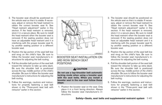 2. The booster seat should be positioned on                                                             2. The booster seat should be positioned on
   the vehicle seat so that it is stable. If neces-                                                        the vehicle seat so that it is stable. If neces-
   sary, adjust or remove the head restraint to                                                            sary, adjust or remove the head restraint to
   obtain the correct booster seat fit. See                                                                obtain the correct booster seat fit. See
   “Head restraint adjustment” earlier in this                                                             “Head restraint adjustment” earlier in this
   section. If the head restraint is removed,                                                              section. If the head restraint is removed,
   store it in a secure place. Be sure to install                                                          store it in a secure place. Be sure to install
   the head restraint when the booster seat is                                                             the head restraint when the booster seat is
   removed. If the seating position does not                                                               removed. If the seating position does not
   have an adjustable head restraint and it is                                                             have an adjustable head restraint and it is
   interfering with the proper booster seat fit,                                                           interfering with the proper booster seat fit,
   try another seating position or a different                                                             try another seating position or a different
   booster seat.                                                                                           booster seat.
3. Position the lap portion of the seat belt low                                                        3. Position the lap portion of the seat belt low
   and snug on the child’s hips. Be sure to                                                 LRS0507        and snug on the child’s hips. Be sure to
   follow the booster seat manufacturer’s in-         BOOSTER SEAT INSTALLATION ON                         follow the booster seat manufacturer’s in-
   structions for adjusting the belt routing.         3RD ROW BENCH SEAT                                   structions for adjusting the belt routing.
4. Pull the shoulder belt portion of the seat belt    POSITIONS                                         4. Pull the shoulder belt portion of the seat belt
   toward the retractor to take up extra slack.                                                            toward the retractor to take up extra slack.
   Be sure the shoulder belt is positioned                               CAUTION                           Be sure the shoulder belt is positioned
   across the top, middle portion of the child’s                                                           across the top, middle portion of the child’s
   shoulder. Be sure to follow the booster seat       Do not use a lap/shoulder belt automatic             shoulder. Be sure to follow the booster seat
   manufacturer’s instructions for adjusting the      locking mode when using a booster seat               manufacturer’s instructions for adjusting the
   belt routing.                                      with the seat belts. When you install a              belt routing.
                                                      booster seat in the rear seat follow these
5. Follow the warnings, cautions and instruc-         steps:                                            5. Follow the warnings, cautions and instruc-
   tions for properly fastening a seat belt                                                                tions for properly fastening a seat belt
   shown in the “Three-point seat belt with           1. Position the booster seat on the seat. Only       shown in the “Three-point seat belt with
   retractor” earlier in this section.                   place it in a front facing direction. Always      retractor” earlier in this section.
                                                         follow the booster seat manufacturer’s in-
                                                         structions.
                                                                        Safety—Seats, seat belts and supplemental restraint system 1-41




                                                                                 ੬ REVIEW COPY—2006 Pathfinder (pat)
                                                                                 Owners Manual—USA_English (nna)
                                                                                 07/29/05—cathy ੭
 