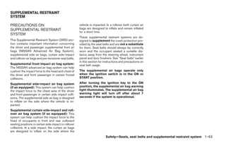 SUPPLEMENTAL RESTRAINT
SYSTEM

PRECAUTIONS ON                                         vehicle is impacted. In a rollover both curtain air
SUPPLEMENTAL RESTRAINT                                 bags are designed to inflate and remain inflated
                                                       for a short time.
SYSTEM
                                                       These supplemental restraint systems are de-
This Supplemental Restraint System (SRS) sec-          signed to supplement the crash protection pro-
tion contains important information concerning         vided by the seat belts and are not a substitute
the driver and passenger supplemental front air        for them. Seat belts should always be correctly
bags (NISSAN Advanced Air Bag System),                 worn and the occupant seated a suitable dis-
supplemental side air bags, curtain side-impact        tance away from the steering wheel, instrument
and rollover air bags and pre-tensioner seat belts.    panel and door finishers. See “Seat belts” earlier
                                                       in this section for instructions and precautions on
Supplemental front impact air bag system:              seat belt usage.
The NISSAN advanced air bag system can help
cushion the impact force to the head and chest of      The supplemental air bags operate only
the driver and front passenger in certain frontal      when the ignition switch is in the ON or
collisions.                                            START position.

Supplemental side-impact air bag system                After turning the ignition key to the ON
(if so equipped): This system can help cushion         position, the supplemental air bag warning
the impact force to the chest area of the driver       light illuminates. The supplemental air bag
and front passenger in certain side impact colli-      warning light will turn off after about 7
sions. The supplemental side air bag is designed       seconds if the system is operational.
to inflate on the side where the vehicle is im-
pacted.
Supplemental curtain side-impact and roll-
over air bag system (if so equipped): This
system can help cushion the impact force to the
head of occupants in front and rear outboard
seating positions in certain side impact or rollover
collisions. In a side impact, the curtain air bags
are designed to inflate on the side where the
                                                                           Safety—Seats, seat belts and supplemental restraint system 1-43




                                                                                     ੬ REVIEW COPY—2006 Pathfinder (pat)
                                                                                     Owners Manual—USA_English (nna)
                                                                                     07/29/05—cathy ੭
 