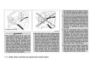 the seatback and as far away as practi-
                                                                                                    cal from the steering wheel or instru-
                                                                                                    ment panel. Always use the seat belts.
                                                                                                  ● The driver and front passenger seat belt
                                                                                                    buckles are equipped with sensors that
                                                                                                    detect if the seat belts are fastened. The
                                                                                                    advanced air bag system monitors the
                                                                                                    severity of a collision and seat belt us-
                                                                                                    age then inflates the air bags. Failure to
                                                                                                    properly wear seat belts can increase
                                                                                                    the risk or severity of injury in an
                                                                                                    accident.
                                                                                                  ● The front passenger seat is equipped
                                                                                      WRS0031       with an occupant classification sensor
                                                                                                    (pressure sensor) that turns the front
                   WARNING                        ● The seat belts and the supplemental
                                                                                                    passenger air bag OFF under some
                                                    front air bags are most effective when
● The supplemental front air bags ordi-                                                             conditions. This sensor is only used in
                                                    you are sitting well back and upright in
  narily will not inflate in the event of a                                                         this seat. Failure to be properly seated
                                                    the seat. The front air bags inflate with
  side impact, rear impact, rollover, or                                                            and wearing the seat belt can increase
                                                    great force. Even with the NISSAN Ad-
  lower severity frontal collision. Also,                                                           the risk or severity of injury in an acci-
                                                    vanced Air Bag System, if you are unre-
  the front passenger air bag will not in-                                                          dent. See “Front Passenger air bag and
                                                    strained, leaning forward, sitting side-
  flate if the passenger air bag status                                                             status light” later in this section.
                                                    ways or out of position in any way, you
  light is lit or if the front passenger’s seat     are at greater risk of injury or death in a   ● Keep hands on the outside of the steer-
  is unoccupied. See “Front passenger air           crash. You may also receive serious or          ing wheel. Placing them inside the
  bag and status light” later in this sec-          fatal injuries from the supplemental            steering wheel rim could increase the
  tion. Always wear your seat belts to              front air bag if you are up against it          risk that they are injured when the
  help reduce the risk or severity of injury        when it inflates. Always sit back against       supplemental front air bag inflates.
  in various kinds of accidents.


1-44 Safety—Seats, seat belts and supplemental restraint system




                                                                             ੬ REVIEW COPY—2006 Pathfinder (pat)
                                                                             Owners Manual—USA_English (nna)
                                                                             07/29/05—cathy ੭
 
