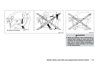 ARS1133                                     ARS1041

                                         WARNING
                         ● Never let children ride unrestrained or
                           extend their hands or face out of the
                           window. Do not attempt to hold them in
                           your lap or arms. Some examples of
                           dangerous riding positions are shown
                           in the illustrations.




Safety—Seats, seat belts and supplemental restraint system 1-45




       ੬ REVIEW COPY—2006 Pathfinder (pat)
       Owners Manual—USA_English (nna)
       07/29/05—cathy ੭
 