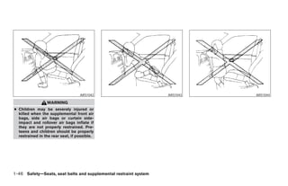 ARS1042                              ARS1043                         ARS1044

                 WARNING
● Children may be severely injured or
  killed when the supplemental front air
  bags, side air bags or curtain side-
  impact and rollover air bags inflate if
  they are not properly restrained. Pre-
  teens and children should be properly
  restrained in the rear seat, if possible.




1-46 Safety—Seats, seat belts and supplemental restraint system




                                                                  ੬ REVIEW COPY—2006 Pathfinder (pat)
                                                                  Owners Manual—USA_English (nna)
                                                                  07/29/05—cathy ੭
 