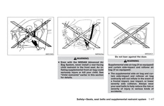 ARS1045                                      WRS0256                                         WRS0431
                                                               Do not lean against the door.
                            WARNING
                                                                           WARNING
          ● Even with the NISSAN Advanced Air
            Bag System, never install a rear-facing      Supplemental side air bag (if so equipped)
            child restraint in the front seat. An in-    and curtain side-impact and rollover air
            flating supplemental front air bag could     bag (if so equipped):
            seriously injure or kill your child. See
                                                         ● The supplemental side air bag and cur-
            “Child restraints” earlier in this section
                                                           tain side-impact and rollover air bag
            for details.
                                                           ordinarily will not inflate in the event of
                                                           a frontal impact, rear impact, or lower
                                                           severity side collision. Always wear
                                                           your seat belts to help reduce the risk or
                                                           severity of injury in various kinds of
                                                           accidents.


                           Safety—Seats, seat belts and supplemental restraint system 1-47




                                    ੬ REVIEW COPY—2006 Pathfinder (pat)
                                    Owners Manual—USA_English (nna)
                                    07/29/05—cathy ੭
 
