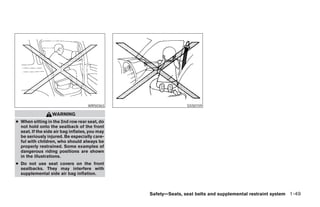 WRS0363                    SSS0159

                  WARNING
● When sitting in the 2nd row rear seat, do
  not hold onto the seatback of the front
  seat. If the side air bag inflates, you may
  be seriously injured. Be especially care-
  ful with children, who should always be
  properly restrained. Some examples of
  dangerous riding positions are shown
  in the illustrations.
● Do not use seat covers on the front
  seatbacks. They may interfere with
  supplemental side air bag inflation.



                                                Safety—Seats, seat belts and supplemental restraint system 1-49




                                                       ੬ REVIEW COPY—2006 Pathfinder (pat)
                                                       Owners Manual—USA_English (nna)
                                                       07/29/05—cathy ੭
 