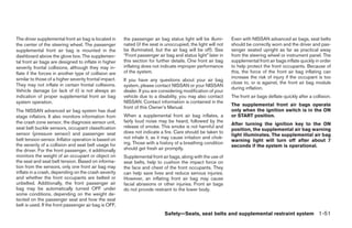 The driver supplemental front air bag is located in     the passenger air bag status light will be illumi-     Even with NISSAN advanced air bags, seat belts
the center of the steering wheel. The passenger         nated (if the seat is unoccupied, the light will not   should be correctly worn and the driver and pas-
supplemental front air bag is mounted in the            be illuminated, but the air bag will be off). See      senger seated upright as far as practical away
dashboard above the glove box. The supplemen-           “Front passenger air bag and status light” later in    from the steering wheel or instrument panel. The
tal front air bags are designed to inflate in higher    this section for further details. One front air bag    supplemental front air bags inflate quickly in order
severity frontal collisions, although they may in-      inflating does not indicate improper performance       to help protect the front occupants. Because of
flate if the forces in another type of collision are    of the system.                                         this, the force of the front air bag inflating can
similar to those of a higher severity frontal impact.                                                          increase the risk of injury if the occupant is too
                                                        If you have any questions about your air bag
They may not inflate in certain frontal collisions.                                                            close to, or is against, the front air bag module
                                                        system, please contact NISSAN or your NISSAN
                                                                                                               during inflation.
Vehicle damage (or lack of it) is not always an         dealer. If you are considering modification of your
indication of proper supplemental front air bag         vehicle due to a disability, you may also contact      The front air bags deflate quickly after a collision.
system operation.                                       NISSAN. Contact information is contained in the
                                                                                                               The supplemental front air bags operate
                                                        front of this Owner’s Manual.
The NISSAN advanced air bag system has dual                                                                    only when the ignition switch is in the ON
stage inflators. It also monitors information from      When a supplemental front air bag inflates, a          or START position.
the crash zone sensor, the diagnosis sensor unit,       fairly loud noise may be heard, followed by the
                                                                                                               After turning the ignition key to the ON
seat belt buckle sensors, occupant classification       release of smoke. This smoke is not harmful and
                                                                                                               position, the supplemental air bag warning
sensor (pressure sensor) and passenger seat             does not indicate a fire. Care should be taken to
                                                                                                               light illuminates. The supplemental air bag
belt tension sensor. Inflator operation is based on     not inhale it, as it may cause irritation and chok-
                                                                                                               warning light will turn off after about 7
the severity of a collision and seat belt usage for     ing. Those with a history of a breathing condition
                                                                                                               seconds if the system is operational.
the driver. For the front passenger, it additionally    should get fresh air promptly.
monitors the weight of an occupant or object on         Supplemental front air bags, along with the use of
the seat and seat belt tension. Based on informa-       seat belts, help to cushion the impact force on
tion from the sensors, only one front air bag may       the face and chest of the front occupants. They
inflate in a crash, depending on the crash severity     can help save lives and reduce serious injuries.
and whether the front occupants are belted or           However, an inflating front air bag may cause
unbelted. Additionally, the front passenger air         facial abrasions or other injuries. Front air bags
bag may be automatically turned OFF under               do not provide restraint to the lower body.
some conditions, depending on the weight de-
tected on the passenger seat and how the seat
belt is used. If the front passenger air bag is OFF,
                                                                             Safety—Seats, seat belts and supplemental restraint system 1-51




                                                                                       ੬ REVIEW COPY—2006 Pathfinder (pat)
                                                                                       Owners Manual—USA_English (nna)
                                                                                       07/29/05—cathy ੭
 