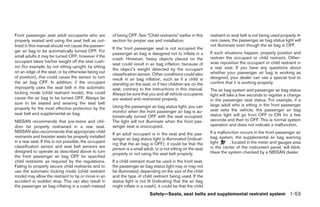 Front passenger seat adult occupants who are            of being OFF. See “Child restraints” earlier in this     restraint or seat belt is not being used properly. In
properly seated and using the seat belt as out-         section for proper use and installation.                 rare cases, the passenger air bag status light will
lined in this manual should not cause the passen-                                                                not illuminate even though the air bag is OFF.
                                                        If the front passenger seat is not occupied the
ger air bag to be automatically turned OFF. For                                                                  If such situations happen, properly position and
                                                        passenger air bag is designed not to inflate in a
small adults it may be turned OFF; however if the                                                                restrain the occupant or child restraint. Other-
                                                        crash. However, heavy objects placed on the
occupant takes his/her weight off the seat cush-                                                                 wise reposition the occupant or child restraint in
                                                        seat could result in air bag inflation, because of
ion (for example, by not sitting upright, by sitting                                                             a rear seat. If you have any questions about
                                                        the object’s weight detected by the occupant
on an edge of the seat, or by otherwise being out                                                                whether your passenger air bag is working as
                                                        classification sensor. Other conditions could also
of position), this could cause the sensor to turn       result in air bag inflation, such as if a child is       designed, your dealer can use a special tool to
the air bag OFF. In addition, if the occupant           standing on the seat, or if two children are on the      confirm that it is working properly.
improperly uses the seat belt in the automatic          seat, contrary to the instructions in this manual.       The air bag system and passenger air bag status
locking mode (child restraint mode), this could         Always be sure that you and all vehicle occupants        light will take a few seconds to register a change
cause the air bag to be turned OFF. Always be           are seated and restrained properly.                      in the passenger seat status. For example, if a
sure to be seated and wearing the seat belt                                                                      large adult who is sitting in the front passenger
properly for the most effective protection by the       Using the passenger air bag status light, you can
                                                        monitor when the front passenger air bag is au-          seat exits the vehicle, the passenger air bag
seat belt and supplemental air bag.                                                                              status light will go from OFF to ON for a few
                                                        tomatically turned OFF with the seat occupied.
NISSAN recommends that pre-teens and chil-              The light will not illuminate when the front pas-        seconds and then to OFF. This is normal system
dren be properly restrained in a rear seat.             senger seat is unoccupied.                               operation and does not indicate a malfunction.
NISSAN also recommends that appropriate child                                                                    If a malfunction occurs in the front passenger air
                                                        If an adult occupant is in the seat and the pas-
restraints and booster seats be properly installed                                                               bag system, the supplemental air bag warning
                                                        senger air bag status light is illuminated (indicat-
in a rear seat. If this is not possible, the occupant                                                            light      , located in the meter and gauges area
                                                        ing that the air bag is OFF), it could be that the
classification sensor and seat belt sensors are                                                                  in the center of the instrument panel, will blink.
                                                        person is a small adult, or is not sitting on the seat
designed to operate as described above to turn                                                                   Have the system checked by a NISSAN dealer.
                                                        properly or not using the seat belt properly.
the front passenger air bag OFF for specified
child restraints as required by the regulations.        If a child restraint must be used in the front seat,
Failing to properly secure child restraints and to      the passenger air bag status light may or may not
use the automatic locking mode (child restraint         be illuminated, depending on the size of the child
mode) may allow the restraint to tip or move in an      and the type of child restraint being used. If the
accident or sudden stop. This can also result in        status light is not lit (indicating that the air bag
the passenger air bag inflating in a crash instead      might inflate in a crash), it could be that the child
                                                                              Safety—Seats, seat belts and supplemental restraint system 1-53




                                                                                        ੬ REVIEW COPY—2006 Pathfinder (pat)
                                                                                        Owners Manual—USA_English (nna)
                                                                                        07/29/05—cathy ੭
 