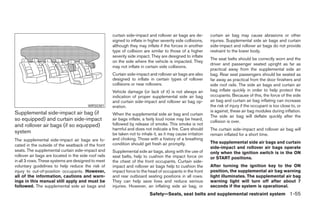 curtain side-impact and rollover air bags are de-       curtain air bag may cause abrasions or other
                                                       signed to inflate in higher severity side collisions,   injuries. Supplemental side air bags and curtain
                                                       although they may inflate if the forces in another      side-impact and rollover air bags do not provide
                                                       type of collision are similar to those of a higher      restraint to the lower body.
                                                       severity side impact. They are designed to inflate
                                                                                                               The seat belts should be correctly worn and the
                                                       on the side where the vehicle is impacted. They
                                                                                                               driver and passenger seated upright as far as
                                                       may not inflate in certain side collisions.
                                                                                                               practical away from the supplemental side air
                                                       Curtain side-impact and rollover air bags are also      bag. Rear seat passengers should be seated as
                                                       designed to inflate in certain types of rollover        far away as practical from the door finishers and
                                                       collisions or near rollovers.                           side roof rails. The side air bags and curtain air
                                                       Vehicle damage (or lack of it) is not always an         bag inflate quickly in order to help protect the
                                                       indication of proper supplemental side air bag          occupants. Because of this, the force of the side
                                                       and curtain side-impact and rollover air bag op-        air bag and curtain air bag inflating can increase
                                          WRS0381      eration.                                                the risk of injury if the occupant is too close to, or
Supplemental side-impact air bag (if                                                                           is against, these air bag modules during inflation.
                                                       When the supplemental side air bag and curtain          The side air bag will deflate quickly after the
so equipped) and curtain side-impact                   air bags inflate, a fairly loud noise may be heard,
                                                                                                               collision is over.
and rollover air bags (if so equipped)                 followed by release of smoke. This smoke is not
                                                       harmful and does not indicate a fire. Care should       The curtain side-impact and rollover air bag will
system                                                 be taken not to inhale it, as it may cause irritation   remain inflated for a short time.
The supplemental side-impact air bags are lo-          and choking. Those with a history of a breathing
                                                       condition should get fresh air promptly.                The supplemental side air bags and curtain
cated in the outside of the seatback of the front
                                                                                                               side-impact and rollover air bags operate
seats. The supplemental curtain side-impact and        Supplemental side air bags, along with the use of       only when the ignition switch is in the ON
rollover air bags are located in the side roof rails   seat belts, help to cushion the impact force on         or START positions.
in all 3 rows. These systems are designed to meet      the chest of the front occupants. Curtain side-
voluntary guidelines to help reduce the risk of        impact and rollover air bags help to cushion the        After turning the ignition key to the ON
injury to out-of-position occupants. However,          impact force to the head of occupants in the front      position, the supplemental air bag warning
all of the information, cautions and warn-             and rear outboard seating positions in all rows.        light illuminates. The supplemental air bag
ings in this manual still apply and must be            They can help save lives and reduce serious             warning light will turn off after about 7
followed. The supplemental side air bags and           injuries. However, an inflating side air bag, or        seconds if the system is operational.
                                                                            Safety—Seats, seat belts and supplemental restraint system 1-55




                                                                                      ੬ REVIEW COPY—2006 Pathfinder (pat)
                                                                                      Owners Manual—USA_English (nna)
                                                                                      07/29/05—cathy ੭
 