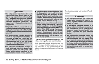 WARNING                       ● Tampering with the supplemental side              Pre-tensioner seat belt system (Front
● Do not place any objects near the seat-
                                                  air bag system may result in serious              seats)
                                                  personal injury. For example, do not
  back of the front seats. Also, do not           change the front seats by placing mate-
  place any objects (an umbrella, bag,                                                                                WARNING
                                                  rial near the seatbacks or by installing
  etc.) between the front door finisher           additional trim material, such as seat            ● The pre-tensioner seat belt cannot be
  and the front seat. Such objects may            covers, around the side air bag.                    reused after activation. It must be re-
  become dangerous projectiles and                                                                    placed together with the retractor and
  cause injury if the supplemental side air     ● Work around and on the curtain air bag              buckle as a unit.
  bag inflates.                                   system should be done by a NISSAN
                                                  dealer. Installation of electrical equip-         ● If the vehicle becomes involved in a
● Right after inflation, several side air bag     ment should also be done by a NISSAN                frontal collision but the pre-tensioner is
  and curtain side-impact and rollover air        dealer. The SRS wiring harnesses*                   not activated, be sure to have the pre-
  bag system components will be hot. Do           should not be modified or discon-                   tensioner system checked and, if nec-
  not touch them; you may severely burn           nected. Unauthorized electrical test                essary, replaced by your NISSAN
  yourself.                                       equipment and probing devices should                dealer.
● No unauthorized changes should be               not be used on the side air bag or cur-           ● No unauthorized changes should be
  made to any components or wiring of             tain air bag system.                                made to any components or wiring of
  the side air bag and curtain air bag                                                                the pre-tensioner seat belt system. This
  system. This is to prevent accidental         * The SRS wiring harness or connectors are            is to prevent accidental activation of
  inflation of the side air bag and curtain     yellow or orange for easy identification.             the pre-tensioner seat belt or damage
  air bag or damage to the side air bag         When selling your vehicle, we request that you        to the pre-tensioner seat belt operation.
  and curtain air bag system.                   inform the buyer about the supplemental side air      Tampering with the pre-tensioner seat
● Do not make unauthorized changes to           bag and curtain air bag system and guide the          belt system may result in serious per-
  your vehicle’s electrical system, sus-        buyer to the appropriate sections in this Owner’s     sonal injury.
  pension system or side panel. This            Manual.
  could affect proper operation of the
  supplemental curtain air bag system.




1-56 Safety—Seats, seat belts and supplemental restraint system




                                                                             ੬ REVIEW COPY—2006 Pathfinder (pat)
                                                                             Owners Manual—USA_English (nna)
                                                                             07/29/05—cathy ੭
 