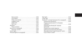 Seat pockets. . . . . . . . . . . . . . . . . . . . . . . . . . . . . . . . . . 2-39         Map lights . . . . . . . . . . . . . . . . . . . . . . . . . . . . . . . . . . . . . . . 2-52
    Cup holders . . . . . . . . . . . . . . . . . . . . . . . . . . . . . . . . . . 2-40         Cargo light . . . . . . . . . . . . . . . . . . . . . . . . . . . . . . . . . . . . . . 2-52
    Cargo area storage . . . . . . . . . . . . . . . . . . . . . . . . . . . . 2-42              HomeLinkா universal transceiver (if so equipped). . . . . 2-53
    Luggage hooks. . . . . . . . . . . . . . . . . . . . . . . . . . . . . . . . 2-42              Programming HomeLinkா. . . . . . . . . . . . . . . . . . . . . . . 2-53
    Cargo nets . . . . . . . . . . . . . . . . . . . . . . . . . . . . . . . . . . . 2-44          Programming HomeLinkா for Canadian
    Roof rack . . . . . . . . . . . . . . . . . . . . . . . . . . . . . . . . . . . . . 2-46       customers . . . . . . . . . . . . . . . . . . . . . . . . . . . . . . . . . . . . 2-55
Windows . . . . . . . . . . . . . . . . . . . . . . . . . . . . . . . . . . . . . . . . 2-47       Operating the HomeLinkா universal
    Power windows . . . . . . . . . . . . . . . . . . . . . . . . . . . . . . . 2-47               transceiver. . . . . . . . . . . . . . . . . . . . . . . . . . . . . . . . . . . . 2-55
Sunroof (if so equipped). . . . . . . . . . . . . . . . . . . . . . . . . . . 2-49                 Programming trouble-diagnosis . . . . . . . . . . . . . . . . . 2-55
    Automatic sunroof . . . . . . . . . . . . . . . . . . . . . . . . . . . . . 2-49               Clearing the programmed information . . . . . . . . . . . . 2-55
Interior lights . . . . . . . . . . . . . . . . . . . . . . . . . . . . . . . . . . . . . 2-51     Reprogramming a single HomeLinkா button . . . . . . 2-55
Personal lights (if so equipped) . . . . . . . . . . . . . . . . . . . . 2-52                      If your vehicle is stolen . . . . . . . . . . . . . . . . . . . . . . . . . 2-56




                                                                                                  ੬ REVIEW COPY—2006 Pathfinder (pat)
                                                                                                  Owners Manual—USA_English (nna)
                                                                                                  07/29/05—cathy ੭
 