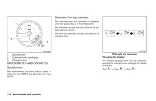 Odometer/Twin trip odometer
                                               The odometer/twin trip odometer is displayed
                                               when the ignition key is in the ON position.
                                               The odometer records the total distance the ve-
                                               hicle has been driven.
                                               The twin trip odometer records the distance of
                                               individual trips.




                                    WIC0912                                                                                            LIC0780
1.   Speedometer                                                                                         With twin trip odometer
2.   Odometer/twin trip display                                                                  Changing the display:
3.   Change button                                                                               For vehicles equipped with twin trip odometer,
SPEEDOMETER AND ODOMETER                                                                         pushing the change button changes the display
                                                                                                 as follows:
Speedometer
                                                                                                 Trip     → Trip       → Trip
The speedometer indicates vehicle speed in
miles per hour (MPH) and kilometers per hour
(km/h).




2-4 Instruments and controls




                                                                           ੬ REVIEW COPY—2006 Pathfinder (pat)
                                                                           Owners Manual—USA_English (nna)
                                                                           07/29/05—cathy ੭
 