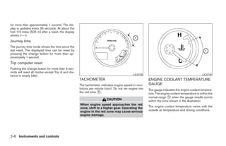 for more than approximately 1 second. The dis-
play is updated every 30 seconds. At about the
first 1/3 miles (500 m) after a reset, the display
shows (----).
Journey time
The journey time mode shows the time since the
last reset. The displayed time can be reset by
pressing the change button for more than ap-
proximately 1 second.
Trip computer reset
Pushing the change button for more than 3 sec-
onds will reset all modes except Trip A and dis-
tance to empty (dte).                                                                        LIC0738                                              LIC0739
                                                     TACHOMETER                                         ENGINE COOLANT TEMPERATURE
                                                     The tachometer indicates engine speed in revo-     GAUGE
                                                     lutions per minute (rpm). Do not rev engine into   The gauge indicates the engine coolant tempera-
                                                     the red zone ᭺.
                                                                   1
                                                                                                        ture. The engine coolant temperature is within the
                                                                                                        normal range ᭺ when the gauge needle points
                                                                                                                       1
                                                                         CAUTION                        within the zone shown in the illustration.
                                                     When engine speed approaches the red
                                                                                                        The engine coolant temperature varies with the
                                                     zone, shift to a higher gear. Operating the
                                                     engine in the red zone may cause serious           outside air temperature and driving conditions.
                                                     engine damage.




2-6 Instruments and controls




                                                                                 ੬ REVIEW COPY—2006 Pathfinder (pat)
                                                                                 Owners Manual—USA_English (nna)
                                                                                 07/29/05—cathy ੭
 