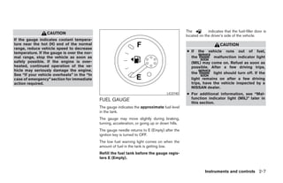 The          indicates that the fuel-filler door is
                 CAUTION
                                                                                                 located on the driver’s side of the vehicle.
If the gauge indicates coolant tempera-
ture near the hot (H) end of the normal                                                                               CAUTION
range, reduce vehicle speed to decrease
temperature. If the gauge is over the nor-                                                       ● If the vehicle runs out of fuel,
mal range, stop the vehicle as soon as                                                             the         malfunction indicator light
safely possible. If the engine is over-                                                            (MIL) may come on. Refuel as soon as
heated, continued operation of the ve-                                                             possible. After a few driving trips,
hicle may seriously damage the engine.
See “If your vehicle overheats” in the “In                                                         the         light should turn off. If the
case of emergency” section for immediate                                                           light remains on after a few driving
action required.                                                                                   trips, have the vehicle inspected by a
                                                                                                   NISSAN dealer.
                                                                                      LIC0740    ● For additional information, see “Mal-
                                             FUEL GAUGE                                            function indicator light (MIL)” later in
                                                                                                   this section.
                                             The gauge indicates the approximate fuel level
                                             in the tank.
                                             The gauge may move slightly during braking,
                                             turning, acceleration, or going up or down hills.
                                             The gauge needle returns to E (Empty) after the
                                             ignition key is turned to OFF.
                                             The low fuel warning light comes on when the
                                             amount of fuel in the tank is getting low.
                                             Refill the fuel tank before the gauge regis-
                                             ters E (Empty).


                                                                                                             Instruments and controls 2-7




                                                                          ੬ REVIEW COPY—2006 Pathfinder (pat)
                                                                          Owners Manual—USA_English (nna)
                                                                          07/29/05—cathy ੭
 