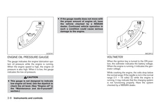 ● If the gauge needle does not move with
                                                     the proper amount of engine oil, have
                                                     the vehicle checked by a NISSAN
                                                     dealer. Continued vehicle operation in
                                                     such a condition could cause serious
                                                     damage to the engine.




                                        LIC0741                                                                                         WIC0913

ENGINE OIL PRESSURE GAUGE                                                                     VOLTMETER
The gauge indicates the engine lubrication sys-                                               When the ignition key is turned to the ON posi-
tem oil pressure while the engine is running.                                                 tion, the voltmeter indicates the battery voltage.
When the engine speed is high, the engine oil                                                 When the engine is running, it indicates the gen-
pressure is also high. When it is low, the gauge                                              erator voltage.
indicates the low oil pressure.                                                               While cranking the engine, the volts drop below
                                                                                              the normal range. If the needle is not in the normal
                    CAUTION                                                                   range (11 – 15 volts) ᭺ while the engine is
                                                                                                                         1
● This gauge is not designed to indicate                                                      running, it may indicate that the charging system
  low engine oil level. Use the dipstick to                                                   is not functioning properly. Have the system
  check the oil level. (See “Engine oil” in                                                   checked by a NISSAN dealer.
  the “Maintenance and do-it-yourself”
  section.)


2-8 Instruments and controls




                                                                           ੬ REVIEW COPY—2006 Pathfinder (pat)
                                                                           Owners Manual—USA_English (nna)
                                                                           07/29/05—cathy ੭
 