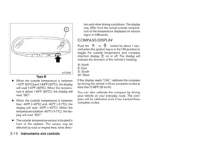 tion and other driving conditions. The display
                                                      may differ from the actual outside tempera-
                                                      ture or the temperature displayed on various
                                                      signs or billboards.
                                                  COMPASS DISPLAY
                                                  Push the         or        button for about 1 sec-
                                                  ond when the ignition key is in the ON position to
                                                  toggle the outside temperature and compass
                                                  direction display ᭺ on or off. The display will
                                                                      1
                                                  indicate the direction of the vehicle’s heading.
                                                  N: North
                                                  E: East
                                       LIC0583    S: South
                                                  W: West
                   Type B
 ● When the outside temperature is between        If the display reads “CAL”, calibrate the compass
   140°F (60°C) and 194°F (90°C), the display     by driving the vehicle in three complete circles at
   will read 140°F (60°C). When the tempera-      less than 5 MPH (8 km/h).
   ture is above 194°F (90°C), the display will   You can also calibrate the compass by driving
   read “SC”.                                     your vehicle on your everyday route. The com-
 ● When the outside temperature is between        pass will be calibrated once it has tracked three
                                                  complete circles.
   than -40°F (-40°C) and -60°F (-51°C), the
   display will read -40°F (-40°C). When the
   temperature is below -60°F (-51°C), the dis-
   play will read “OC”.
 ● The outside temperature sensor is located in
   front of the radiator. The sensor may be
   affected by road or engine heat, wind direc-
2-10 Instruments and controls




                                                                                ੬ REVIEW COPY—2006 Pathfinder (pat)
                                                                                Owners Manual—USA_English (nna)
                                                                                07/29/05—cathy ੭
 