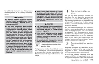 For additional information, see “Tire pressure     ● When a spare tire is mounted or a wheel                         Seat belt warning light and
monitoring system” in the “Starting and driving”     is replaced, tire pressure will not be                          chime
section.                                             indicated and the tire pressure monitor-
                                                     ing system will not function. Contact                The light and chime remind you to fasten your
                   WARNING                           your NISSAN dealer as soon as pos-                   seat belts. The light illuminates whenever the
                                                     sible for tire replacement and/or sys-               ignition key is turned to the ON or START position
● If the light does not illuminate with the
                                                     tem resetting.                                       and remains illuminated until the driver’s seat belt
  ignition switch turned ON, have the ve-
  hicle checked by a NISSAN dealer as                                                                     is fastened. At the same time, the chime sounds
  soon as possible.                                                      CAUTION                          for about 6 seconds unless the driver’s seat belt
                                                                                                          is securely fastened.
● If the light illuminates while driving,          ● The tire pressure monitoring system is
  avoid sudden steering maneuvers or                 not a substitute for the regular tire pres-          The seat belt warning light may also illuminate if
  abrupt braking, reduce vehicle speed,              sure check. Be sure to check the tire                the front passenger’s seat belt is not fastened
  pull off the road to a safe location and           pressure regularly.                                  when the front passenger’s seat is occupied (if
  stop the vehicle as soon as possible.                                                                   so equipped). For 5 seconds after the ignition
                                                   ● If the vehicle is being driven at speeds             switch is in the ON position, the system does not
  Serious vehicle damage could occur                 of less than 16 MPH (26 km/h), the tire
  and may lead to an accident and could                                                                   activate the warning light for the front passenger.
                                                     pressure monitoring system may not
  result in serious personal injury. Check           operate correctly.                                   Refer to “Seat belts” in the “Safety—Seats, seat
  the tire pressure for all four tires. Adjust                                                            belts and supplemental restraint system” section
  the tire pressure to the recommended             ● Be sure to install the specified size of             for precautions on seat belt usage.
  COLD tire pressure shown on the Tire               tires to the 4 wheels correctly.
  and Loading Information label to turn                                                                              Supplemental air bag warning
  the low tire pressure warning light OFF.                    Low windshield washer fluid                            light
  If the light still illuminates while driving                warning light
  after adjusting the tire pressure, a tire                                                               When the ignition key is in the ON or START
  may be flat. If you have a flat tire, re-        This light comes on when the windshield washer         position, the supplemental air bag warning light
  place it with a spare tire as soon as            fluid is at a low level. Add windshield washer fluid   illuminates for about 7 seconds and then turns
  possible.                                        as necessary. See “Window washer fluid” in the         off. This means the system is operational.
                                                   “Maintenance and do-it-yourself” section of this       If any of the following conditions occur, the
                                                   manual.                                                supplemental front air bags, supplemental side
                                                                                                          air bags (if so equipped), curtain side-impact and
                                                                                                                    Instruments and controls 2-17




                                                                                  ੬ REVIEW COPY—2006 Pathfinder (pat)
                                                                                  Owners Manual—USA_English (nna)
                                                                                  07/29/05—cathy ੭
 