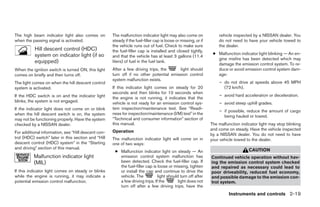 The high beam indicator light also comes on          The malfunction indicator light may also come on               vehicle inspected by a NISSAN dealer. You
when the passing signal is activated.                steady if the fuel-filler cap is loose or missing, or if       do not need to have your vehicle towed to
                                                     the vehicle runs out of fuel. Check to make sure               the dealer.
           Hill descent control (HDC)                the fuel-filler cap is installed and closed tightly,
           system on indicator light (if so                                                                      ● Malfunction indicator light blinking — An en-
                                                     and that the vehicle has at least 3 gallons (11.4
                                                                                                                   gine misfire has been detected which may
           equipped)                                 liters) of fuel in the fuel tank.
                                                                                                                   damage the emission control system. To re-
When the ignition switch is turned ON, this light    After a few driving trips, the     light should               duce or avoid emission control system dam-
comes on briefly and then turns off.                 turn off if no other potential emission control               age:
                                                     system malfunction exists.
The light comes on when the hill descent control                                                                    – do not drive at speeds above 45 MPH
system is activated.                                 If this indicator light comes on steady for 20                   (72 km/h).
                                                     seconds and then blinks for 10 seconds when
If the HDC switch is on and the indicator light                                                                     – avoid hard acceleration or deceleration.
                                                     the engine is not running, it indicates that the
blinks, the system is not engaged.                   vehicle is not ready for an emission control sys-              – avoid steep uphill grades.
If the indicator light does not come on or blink     tem inspection/maintenance test. See “Readi-
                                                                                                                    – if possible, reduce the amount of cargo
when the hill descent switch is on, the system       ness for inspection/maintenance (I/M) test” in the
                                                                                                                      being hauled or towed.
may not be functioning properly. Have the system     “Technical and consumer information” section of
checked by a NISSAN dealer.                          this manual.                                               The malfunction indicator light may stop blinking
                                                     Operation                                                  and come on steady. Have the vehicle inspected
For additional information, see “Hill descent con-                                                              by a NISSAN dealer. You do not need to have
trol (HDC) switch” later in this section and “Hill   The malfunction indicator light will come on in            your vehicle towed to the dealer.
descent control (HDC) system” in the “Starting       one of two ways:
and driving” section of this manual.                                                                                                CAUTION
                                                      ● Malfunction indicator light on steady — An
          Malfunction indicator light                   emission control system malfunction has                 Continued vehicle operation without hav-
          (MIL)                                         been detected. Check the fuel-filler cap. If            ing the emission control system checked
                                                        the fuel-filler cap is loose or missing, tighten        and repaired as necessary could lead to
If this indicator light comes on steady or blinks       or install the cap and continue to drive the            poor driveability, reduced fuel economy,
while the engine is running, it may indicate a          vehicle. The           light should turn off after      and possible damage to the emission con-
potential emission control malfunction.                 a few driving trips. If the        light does not       trol system.
                                                        turn off after a few driving trips, have the
                                                                                                                         Instruments and controls 2-19




                                                                                      ੬ REVIEW COPY—2006 Pathfinder (pat)
                                                                                      Owners Manual—USA_English (nna)
                                                                                      07/29/05—cathy ੭
 