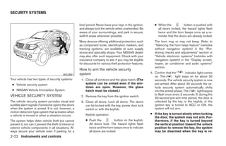 SECURITY SYSTEMS


                                                          brief period. Never leave your keys in the ignition,      ● When the           button is pushed with
                                                          and always lock the vehicle when unattended. Be             all doors locked, the hazard lights flash
                                                          aware of your surroundings, and park in secure,             twice and the horn beeps once as a re-
                                                          well-lit areas whenever possible.                           minder that the doors are already locked.
                                                          Many devices offering additional protection, such         The horn may or may not beep. Refer to
                                                          as component locks, identification markers, and           “Silencing the horn beep feature” (vehicles
                                                          tracking systems, are available at auto supply            without navigation system) in the “Pre-
                                                          stores and specialty shops. Your NISSAN dealer            driving checks and adjustments” section or
                                                          may also offer such equipment. Check with your            “Vehicle electronic systems” (vehicles with
                                                          insurance company to see if you may be eligible           navigation system) in the “Display screen,
                                                          for discounts for various theft protection features.      heater, air conditioner and audio systems”
                                                                                                                    section.
                                                          How to arm the vehicle security
                                                          system                                                 4. Confirm that the        indicator light comes
                                             WIC0841
                                                                                                                    on. The         light stays on for about 30
Your vehicle has two types of security systems:            1. Close all windows and the glass hatch. (The           seconds. The vehicle security system is now
 ● Vehicle security system                                    system can be armed even if the win-                  pre-armed. After about 30 seconds the ve-
                                                              dows are open. However, the glass                     hicle security system automatically shifts
 ● NISSAN Vehicle Immobilizer System                          hatch must be closed.)                                into the armed phase. The         light begins
VEHICLE SECURITY SYSTEM                                                                                             to flash once every 3 seconds. If, during the
                                                           2. Remove the key from the ignition switch.
                                                                                                                    30-second pre-arm time period, the door is
The vehicle security system provides visual and            3. Close all doors. Lock all doors. The doors            unlocked by the key or the keyfob, or the
audible alarm signals if someone opens the doors              can be locked with the key, power door lock           ignition key is turned to ACC or ON, the
when the system is armed. It is not, however, a               switch or with the keyfob.                            system will not arm.
motion detection type system that activates when
                                                               Keyfob operation:                                 ● If the key is turned slowly when locking
a vehicle is moved or when a vibration occurs.
                                                                                                                   the door, the system may not arm. Fur-
The system helps deter vehicle theft but cannot                ● Push the           button on the keyfob.          thermore, if the key is turned beyond
prevent it, nor can it prevent the theft of interior or          All doors lock. The hazard lights flash           the vertical position toward the unlock
exterior vehicle components in all situations. Al-               twice and the horn beeps once to indicate         position to remove the key, the system
ways secure your vehicle even if parking for a                   all doors are locked.                             may be disarmed when the key is re-
2-22 Instruments and controls




                                                                                         ੬ REVIEW COPY—2006 Pathfinder (pat)
                                                                                         Owners Manual—USA_English (nna)
                                                                                         07/29/05—cathy ੭
 