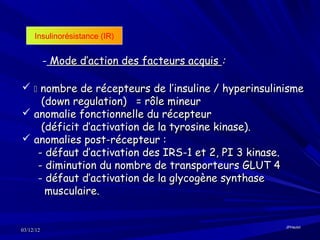 Insulinorésistance (IR)


           - Mode d’action des facteurs acquis :

  nombre de récepteurs de l’insuline / hyperinsulinisme
    (down regulation) = rôle mineur
 anomalie fonctionnelle du récepteur
    (déficit d’activation de la tyrosine kinase).
 anomalies post-récepteur :
   - défaut d’activation des IRS-1 et 2, PI 3 kinase.
   - diminution du nombre de transporteurs GLUT 4
   - défaut d’activation de la glycogène synthase
     musculaire.


                                                     JPHaulot
03/12/12
 