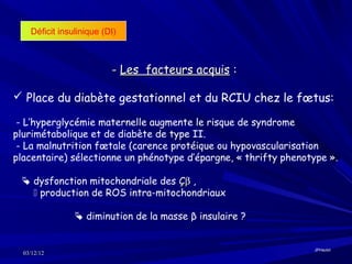Déficit insulinique (DI)



                          - Les facteurs acquis :

 Place du diabète gestationnel et du RCIU chez le fœtus:

 - L’hyperglycémie maternelle augmente le risque de syndrome
plurimétabolique et de diabète de type II.
 - La malnutrition fœtale (carence protéique ou hypovascularisation
placentaire) sélectionne un phénotype d’épargne, « thrifty phenotype ».

  dysfonction mitochondriale des Çβ ,
    production de ROS intra-mitochondriaux

                 diminution de la masse β insulaire ?


                                                                 JPHaulot
  03/12/12
 