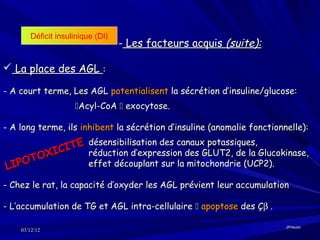 Déficit insulinique (DI)
                                  - Les facteurs acquis (suite):

 La place des AGL :

- A court terme, Les AGL potentialisent la sécrétion d’insuline/glucose:
                    Acyl-CoA  exocytose.

- A long terme, ils inhibent la sécrétion d’insuline (anomalie fonctionnelle):

             ITE réduction d’expression des GLUT2, de la Glucokinase,
                 désensibilisation des canaux potassiques,
            C
      T OXI
LIP O            effet découplant sur la mitochondrie (UCP2).

- Chez le rat, la capacité d’oxyder les AGL prévient leur accumulation

- L’accumulation de TG et AGL intra-cellulaire  apoptose des Çβ .

                                                                        JPHaulot
    03/12/12
 