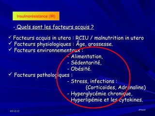 Insulinorésistance (IR)

  - Quels sont les facteurs acquis ?
 Facteurs acquis in utero : RCIU / malnutrition in utero
 Facteurs physiologiques : Âge, grossesse.
 Facteurs environnementaux :
                       - Alimentation,
                       - Sédentarité,
                       - Obésité.
 Facteurs pathologiques :
                       - Stress, infections :
                               (Corticoïdes, Adrénaline)
                       - Hyperglycémie chronique,
                       - Hyperlipémie et les cytokines.
                                                      JPHaulot
03/12/12
 