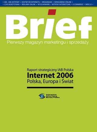 •   IAB – KIM JESTEŚMY   •   DOSTĘP DO INTERNETU • BROADBAND • KONSUMENCI ONLINE •
•   CZAS KORZYSTANIA     •   REKLAMA ONLINE • WYSZUKIWARKI • WITRYNY INTERNETOWE • E-COMMERCE   •   WEB 2.0   •




                                  Raport strategiczny IAB Polska
                                  Internet 2006
                                  Polska, Europa i Świat
 