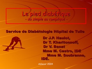 Le pied diabétique
         - du simple au compliqué -


Service de Diabétologie Hôpital de Tulle
                    Dr J.P. Haulot,
                    Dr T. Kharitonnoff,
                    Dr V. Benat
                    Mme M. Castro, IDE
                      Mme M. Soubranne,
                   IDE.
                 Adiacor 2004
 