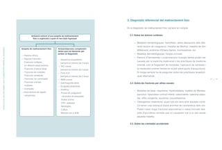 3. Diagnòstic diferencial del maltractament físic
En el diagnòstic de maltractament físic cal tenir en compte:
3.1. Sobre les lesions cutànies:
— Malalties hematològiques: hemofílies i altres alteracions dels dife-
rents factors de coagulació, malaltia de Werlhof, malaltia de Von
Willebrand, síndrome d’Ehlers-Danlos, trombopènies, etc.
— Malalties dermatològiques: herpes circinats.
— Patrons d’hematomes i cicatritzacions inusuals també poden ser
causats per la medicina tradicional o les pràctiques de medicina
oriental, com el fregament de monedes, l’aplicació de ventoses i
la moxibustió (cremar herbes en la pell sobre punts d’acupuntura).
El metge sempre ha de preguntar sobre les pràctiques terapèuti-
ques alternatives.
3.2. Sobre les fractures per altres causes:
— Malalties de base: raquitisme, hipofosfatàsia, malaltia de Menkes,
escorbut, hiperostosi cortical infantil, osteomielitis, osteoma osteo-
ide, sífilis congènita, leucèmia i neuroblastoma.
— Osteogènesi imperfecta: quasi tots els nens amb aquesta condi-
ció tenen una coloració blava anormal de l’escleròtica dels ulls.
Poden haver tingut fractures espontànies o ossos trencats des-
prés d’accidents normals que no causarien mal a un nen sense
aquesta malaltia.
3.3. Sobre les cremades accidentals
22 23
Sospita de maltractament físic
— Història clínica
— Algunes fractures:
- Fractures múltiples
en diferent estadi evolutiu.
- Fractures d’ossos llargs
- Fractures de costelles
- Fractures vertebrals
- Fractures “en cantonada”
- Fractures cranials
múltiples
— Cremades
—Associacions de signes
i símptomes
Actuació/proves complemen-
tàries que cal demanar per
arribar al diagnòstic
— Seqüència esquelética
(sempre en menors de 2 anys)
— TAC cranial
(sempre en menors de 2 anys)
— Fons d’ull
(sempre en menors de 2 anys)
— RNM cranial
— Gammagrafia òssia
— Ecografia abdominal
— Analítica
- Proves de coagulació
i recompte de plaquetes
- Anàlisi d’orina
- CPK i aldolasa
- Serologies
- Cultius
- Mostres per a ADN
Actuació enfront d’una sospita de maltractament
físic a urgències o quan el nen està ingressat
DETECCIÓDELMALTRACTAMENTAGUT.ELEMENTSPERARRIBARALDIAGNÒSTIC
ÍNDEX
 