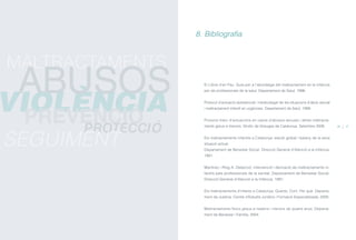 El Llibre d’en Pau. Guia per a l’abordatge del maltractament en la infància
per als professionals de la salut. Departament de Salut, 1996.
Protocol d’actuació assistencial i medicolegal de les situacions d’abús sexual
i maltractament infantil en urgències. Departament de Salut, 1999.
Protocol marc d’actuacions en casos d’abusos sexuals i altres maltracta-
ments greus a menors. Síndic de Greuges de Catalunya. Setembre 2006.
Els maltractaments infantils a Catalunya: estudi global i balanç de la seva
situació actual.
Departament de Benestar Social. Direcció General d’Atenció a la Infància,
1991.
Martínez i Roig A. Detecció, intervenció i derivació de maltractaments in-
fantils pels professionals de la sanitat. Departament de Benestar Social.
Direcció General d’Atenció a la Infància, 1991.
Els maltractaments d’infants a Catalunya: Quants, Com, Per què. Departa-
ment de Justícia. Centre d’Estudis Jurídics i Formació Especialitzada, 2000.
Maltractaments físics greus a nadons i menors de quatre anys. Departa-
ment de Benestar i Família, 2004.
8. Bibliografia
36 37
PROTECCIÓ
SEGUIMENT
MALTRACTAMENTS
VIOLÈNCIA
ABUSOS
PREVENCIÓ
ÍNDEX
 