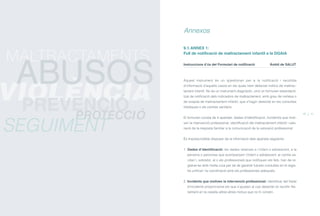 9.1. ANNEX 1:
Full de notificació de maltractament infantil a la DGAIA
Instruccions d’ús del Formulari de notificació Àmbit de SALUT
Aquest instrument és un qüestionari per a la notificació i recollida
d’informació d’aquells casos en els quals hem detectat indicis de maltrac-
tament infantil. No és un instrument diagnòstic, sinó un formulari estandardi-
tzat de notificació dels indicadors de maltractament, amb grau de certesa o
de sospita de maltractament infantil, que s’hagin detectat en les consultes
mèdiques o els centres sanitaris.
El formulari consta de 4 apartats: dades d’identificació, incident/s que moti-
ven la intervenció professional, identificació del maltractament infantil i valo-
ració de la resposta familiar a la comunicació de la valoració professional.
És imprescindible disposar de la informació dels apartats següents:
1. Dades d’identificació: les dades relatives a l’infant o adolescent, a la
persona o persones que acompanyen l’infant o adolescent, al centre sa-
nitari i, sobretot, al o als professionals que notifiquen els fets, han de re-
gistrar-se amb molta cura per tal de garantir futures consultes en el regis-
tre unificat i la coordinació amb els professionals adequats.
2. Incidents que motiven la intervenció professional: identificar del llistat
d’incidents proporcionat els que s’ajusten al cas detectat i/o recollir lite-
ralment en la casella altres altres motius que no hi constin.
Annexos
40 41
PROTECCIÓ
SEGUIMENT
MALTRACTAMENTS
VIOLÈNCIA
ABUSOS
PREVENCIÓ
ÍNDEX
 