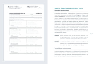 ANNEX AL FORMULARI DE NOTIFICACIÓ - SALUT
Confirmació del maltractament
Confirmar el maltractament, en el moment de la notificació a la institució
responsable, comporta comunicar la informació de què es disposa en el
moment de la detecció del maltractament. En aquesta fase podem trobar-
nos amb situacions en què sospitem que s’ha produït un maltractament in-
fantil però el seu diagnòstic no ens permet confirmar la certesa d’aquest
maltractament. Al contrari, en aquesta mateixa fase de detecció, podem
trobar-nos amb situacions molt evidents i fonamentades que ens permeten
diagnosticar la certesa del maltractament. Aquesta informació detectada
és la que cal comunicar en el moment de la notificació, sens perjudici que,
posteriorment a la notificació, es duguin a terme les proves exploratòries
pertinents i la investigació necessària per tal que els equips o serveis co-
rresponents puguin fer una avaluació més àmplia, detallada i aprofundida
del maltractament detectat.
SOSPITA: Parlem de sospita quan, tot i els indicadors detectats, la in-
formació disponible en el moment de la notificació no permet
confirmar la certesa de maltractament o abús sexual infantil.
CERTESA: La certesa es confirma quan, en el moment de la notificació, es
comprova que hi ha indicadors evidents que una o més perso-
nes a càrrec del menor l’han maltractat o n’han abusat.
Valoració Global del Maltractament
La valoració global del maltractament té a veure amb les conseqüències en
l’estat de salut de l’infant o adolescent i la intervenció social necessària per
garantir la seva protecció i satisfer les necessitats bàsiques infantils. La va-
loració del maltractament implica unes actuacions orientatives:
46 47
ÍNDEX
 