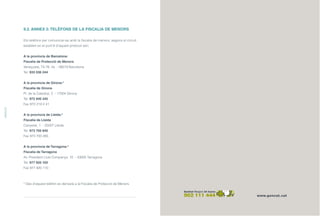 9.2. ANNEX 2:TELÈFONS DE LA FISCALIA DE MENORS
Els telèfons per comunicar-se amb la fiscalia de menors, segons el circuit
establert en el punt 6 d’aquest protocol són:
A la província de Barcelona:
Fiscalia de Protecció de Menors
Veneçuela, 74-76, 4a - 08019 Barcelona
Tel. 933 036 244
A la província de Girona:*
Fiscalia de Girona
Pl. de la Catedral, 2 - 17004 Girona
Tel. 972 940 345
Fax 972 219 2 41
A la província de Lleida:*
Fiscalia de Lleida
Canyeret, 1 - 25007 Lleida
Tel. 973 705 840
Fax 973 700 285
A la província de Tarragona:*
Fiscalia de Tarragona
Av. President Lluís Companys, 10 - 43005 Tarragona
Tel. 977 920 100
Fax 977 920 110
* Des d’aquest telèfon es derivarà a la Fiscalia de Protecció de Menors.
ANNEXOS
ÍNDEX
 
