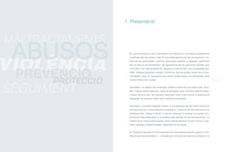 En una societat en canvi permanent la infància viu sotmesa a alteracions
contínues del seu entorn vital. El que habitualment sol ser enriquiment i mi-
llora de les oportunitats i estímuls educatius esdevé, a vegades, patiments
per la manca de sensibilitat i les agressions de les persones adultes que
l’envolten. Els maltractaments i abusos a menors són una d’aquestes rea-
litats, desgraciadament antiga i moderna, que es poden veure avui incre-
mentades i que, en qualsevol cas, tenen noves cares i es manifesten sota
noves formes de crueltat.
Tanmateix, la realitat que emergeix davant nostre és una petita part. Que-
den massa maltractaments i abusos amagats, amb víctimes infantils silen-
cioses darrere seu. No sempre disposem dels instruments d’observació
adequats, no sempre mirem amb suficient sensibilitat.
Tanmateix, la pròpia fragilitat infantil, la complexitat del seu món tramat de
vincles afectius i especialment sensible a l’impacte de les intervencions
professionals, obliga a afinar, a cercar certeses, a avaluar en equip la in-
tervenció més adequada, a considerar els efectes de les intervencions. La
millora de la nostra preocupació pels maltractaments no pot conduir a ge-
nerar sospites indeterminades, respostes no acurades.
El Protocol d’actuació clinicoassistencial de maltractaments aguts a la in-
fància que ara presentem — actualització del que de manera pionera es va
1. Presentació
6 7
PROTECCIÓ
SEGUIMENT
MALTRACTAMENTS
VIOLÈNCIA
ABUSOS
PREVENCIÓ
ÍNDEX
 