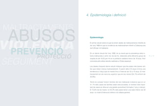Epidemiologia
El primer estudi sobre el qual es tenen dades de maltractaments infantils és
de l’any 1988 en què la incidència de maltractament infantil a Catalunya era
de 5,09 per mil habitants.
En un darrer estudi de l’any 1999, es va veure que la prevalença dels in-
fants maltractats o amb risc de ser-ho, detectats amb diferents graus de
sospita és del 18,02 per mil en la població catalana menor de 18 anys. Això
concorda amb altres estudis realitzats a l’Estat espanyol.
Les dades d’aquest darrer estudi indiquen que les edats més baixes són
les que reben menys maltractament. A partir dels 4-5 anys s’inicia una
tendència a l’alça que es manté fins a l’interval de 10 a 15 anys. El mal-
tractament en els nens és superior que en les nenes (54,1% enfront de
45,9%).
Tenint en compte l’entorn familiar del nen maltractat s’observa que en un
41,1% dels casos les famílies estan estructurades, el nombre més impor-
tant de casos es dóna en una parella recentment formada (1 any o menys).
El 72,6% de les mares i el 43,3% dels pares tenen una edat inferior als 40
anys i un nivell d’instrucció inferior a la mitjana general.
4. Epidemiologia i definició
12 13
PROTECCIÓ
SEGUIMENT
MALTRACTAMENTS
VIOLÈNCIA
ABUSOS
PREVENCIÓ
ÍNDEX
 