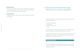 Les entitats mitjançant les quals es poden detectar els casos d’infants mal-
tractats són les següents:
Àmbit de l’ensenyament
Àmbit sanitari
Àmbit de serveis socials
Policia
Dins l’àmbit sanitari, la detecció del maltractament l’abordarem depenent
del tipus de maltractament de què es tracti, ja sigui crònic o agut.
En aquest protocol tractarem els maltractaments aguts, que són els que
habitualment ens trobarem en l’àmbit hospitalari. Els podem classificar en
maltractament físic i maltractament sexual.
Maltractament físic
Per fer una bona orientació d’aquest tipus de maltractament, és indispensa-
ble una bona història clínica, exploració física i observació de les conduc-
tes dels pares i infants.
5. Detecció del maltractament agut.
Elements per arribar al diagnòstic
16 17
Explotació laboral
Situació en què s’utilitza l’infant en edat no laboral per a treballs on
s’obtingui qualsevol tipus de guany. Pot anar des de feines físiques dures
fins a la utilització passiva o activa per a mendicitat.
Explotació sexual
Es dóna quan l’infant és obligat o induït a realitzar activitats de prostitució
i/o pornografia.
EPIDEMIOLOGIAIDEFINICIÓ
ÍNDEX
 