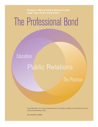 Public Relations Education
      for the 21st Century



The Professional Bond

Education
      Public Relations
                                        The Practice



      The Report of the Commission on Public Relations Education
      www.commpred.org

      November 2006