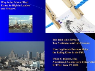   The Thin Line Between Tax Avoidance and Tax Evasion:    How Legitimate Business Helps  the Ruling Elites in the FSU Ethan S. Burger, Esq. American & Georgetown Universities RFE/RL June 29, 2006 Why is the Price of Real  Estate So High in London and Moscow?  